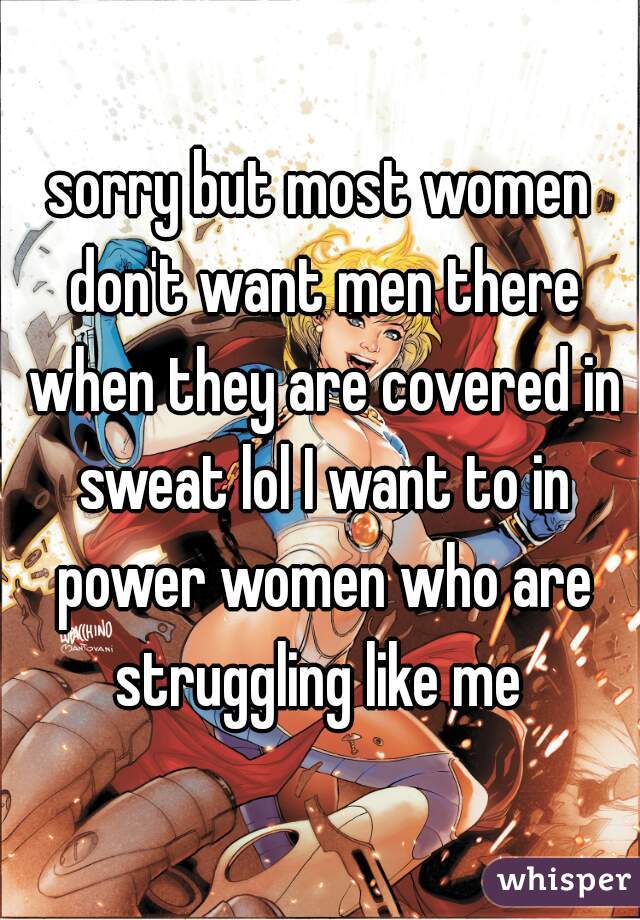 sorry but most women don't want men there when they are covered in sweat lol I want to in power women who are struggling like me 