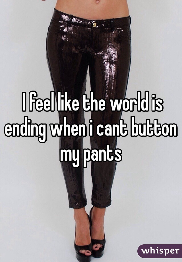  I feel like the world is ending when i cant button my pants