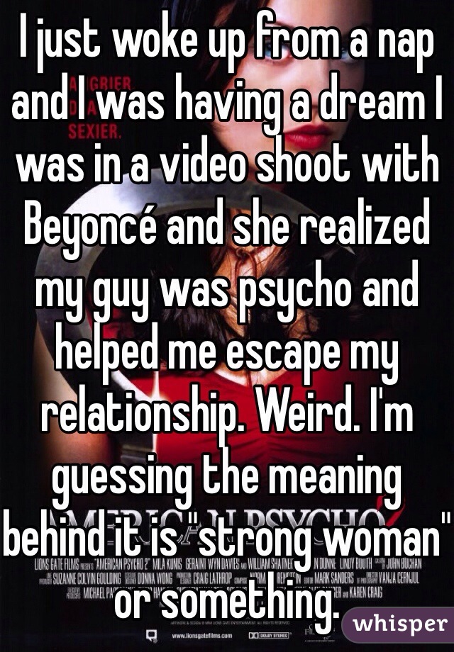 I just woke up from a nap and I was having a dream I was in a video shoot with Beyoncé and she realized my guy was psycho and helped me escape my relationship. Weird. I'm guessing the meaning behind it is "strong woman" or something.   