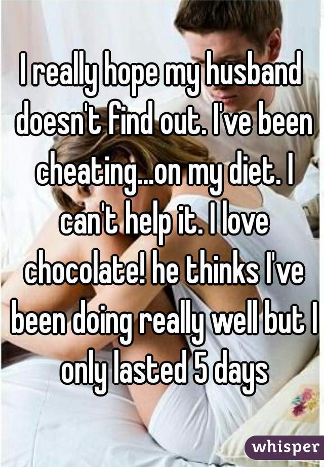 I really hope my husband doesn't find out. I've been cheating...on my diet. I can't help it. I love chocolate! he thinks I've been doing really well but I only lasted 5 days