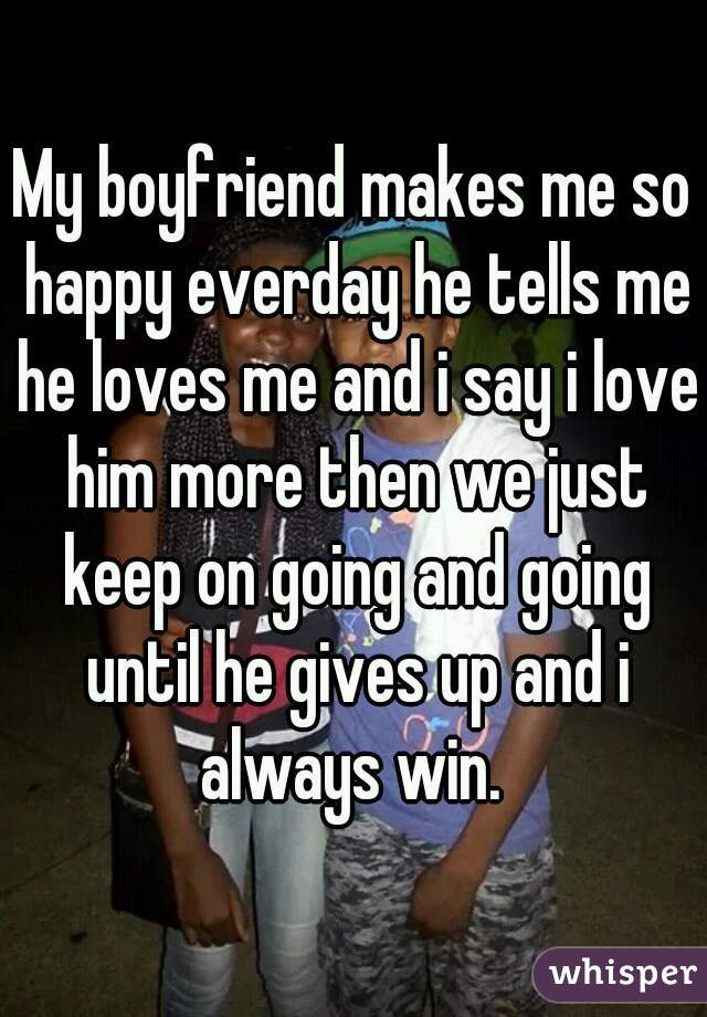 My boyfriend makes me so happy everday he tells me he loves me and i say i love him more then we just keep on going and going until he gives up and i always win. 