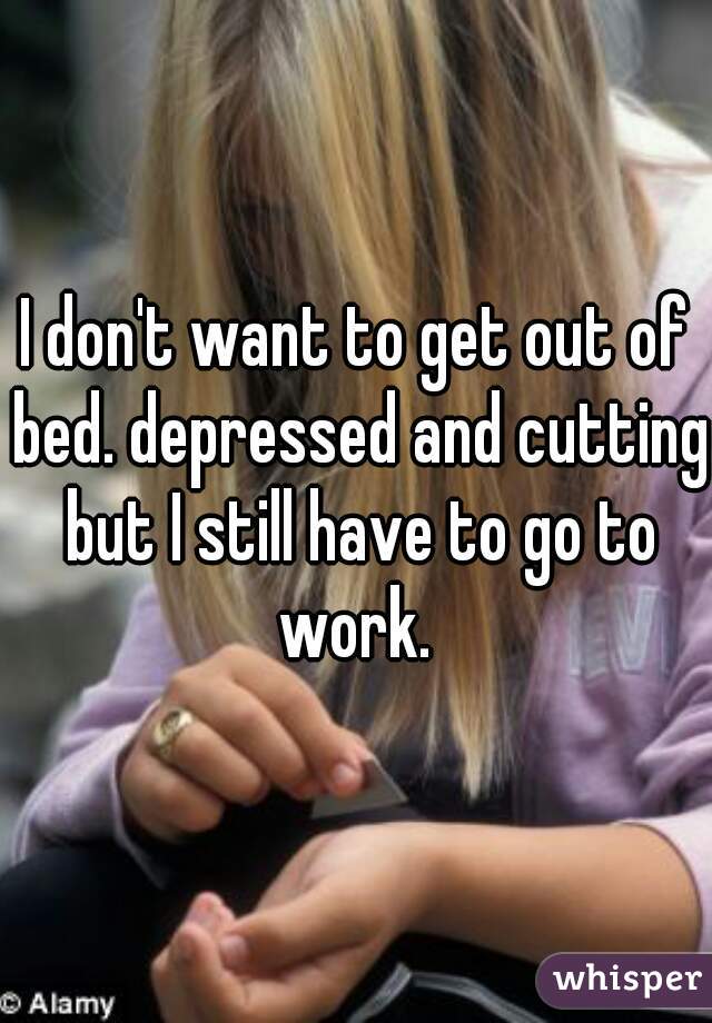 I don't want to get out of bed. depressed and cutting but I still have to go to work. 