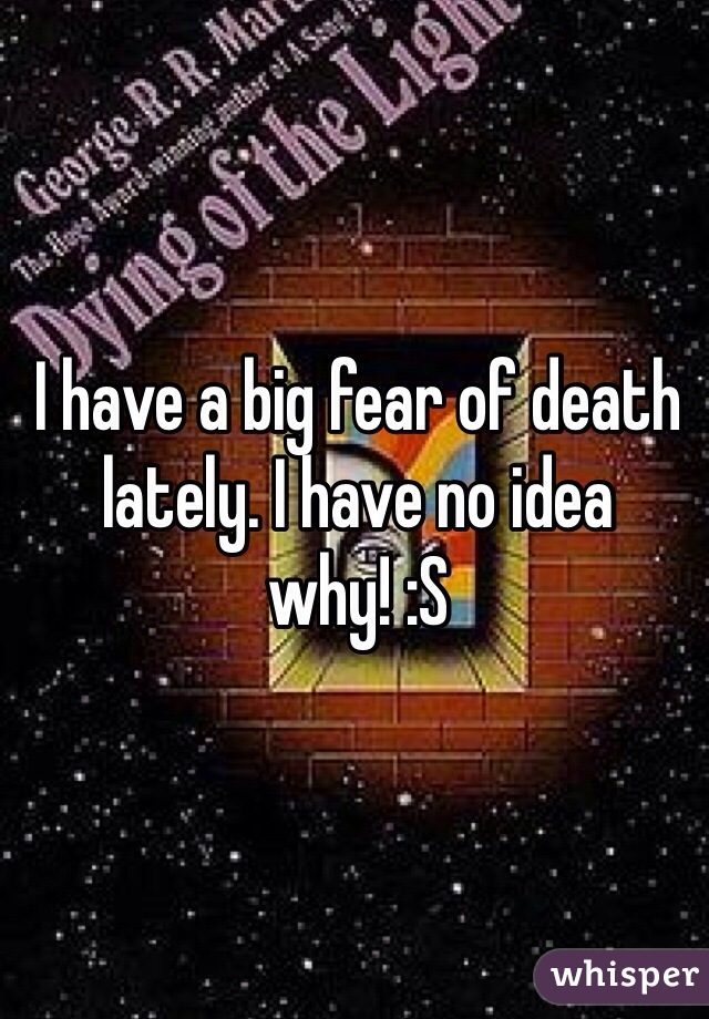 I have a big fear of death lately. I have no idea why! :S