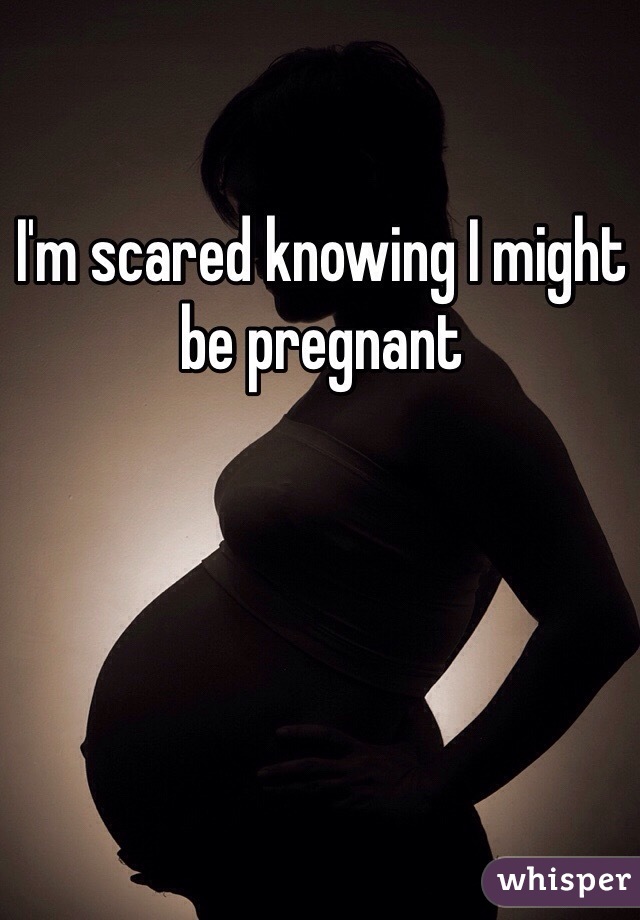 I'm scared knowing I might be pregnant 