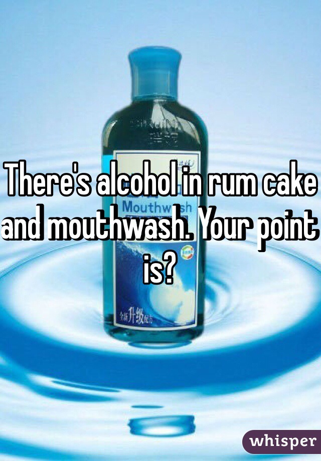 There's alcohol in rum cake and mouthwash. Your point is?