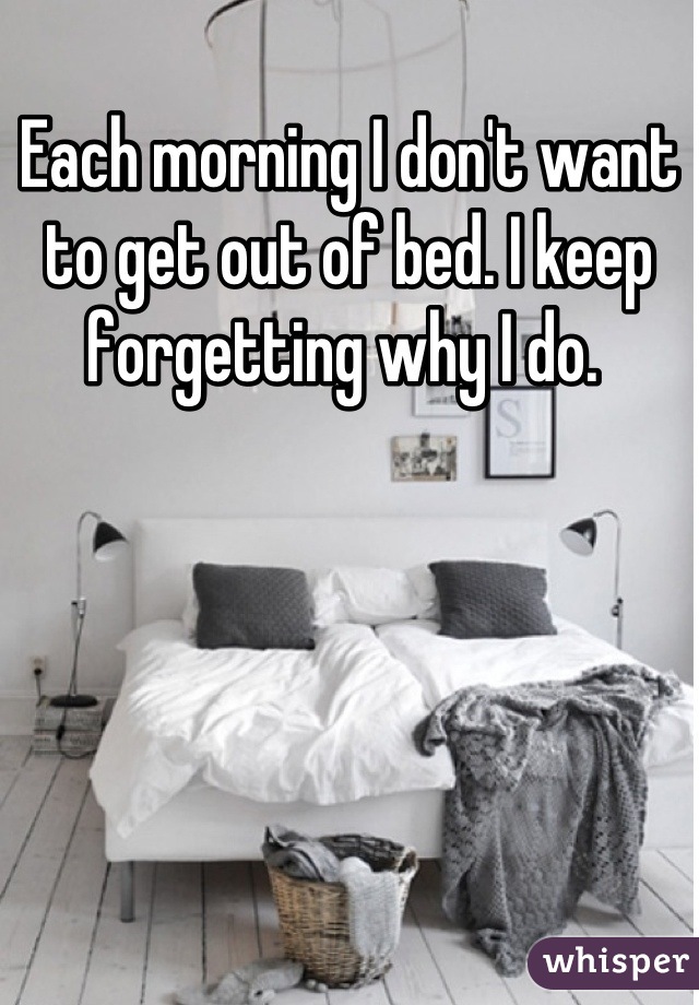Each morning I don't want to get out of bed. I keep forgetting why I do. 
