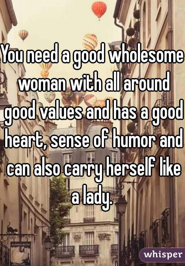 You need a good wholesome woman with all around good values and has a good heart, sense of humor and can also carry herself like a lady. 