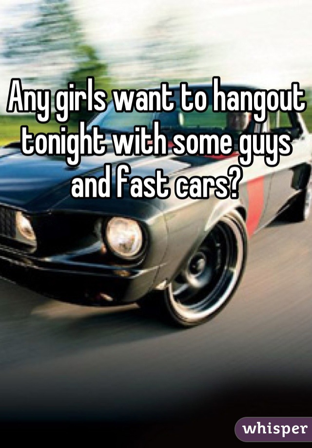 Any girls want to hangout tonight with some guys and fast cars?