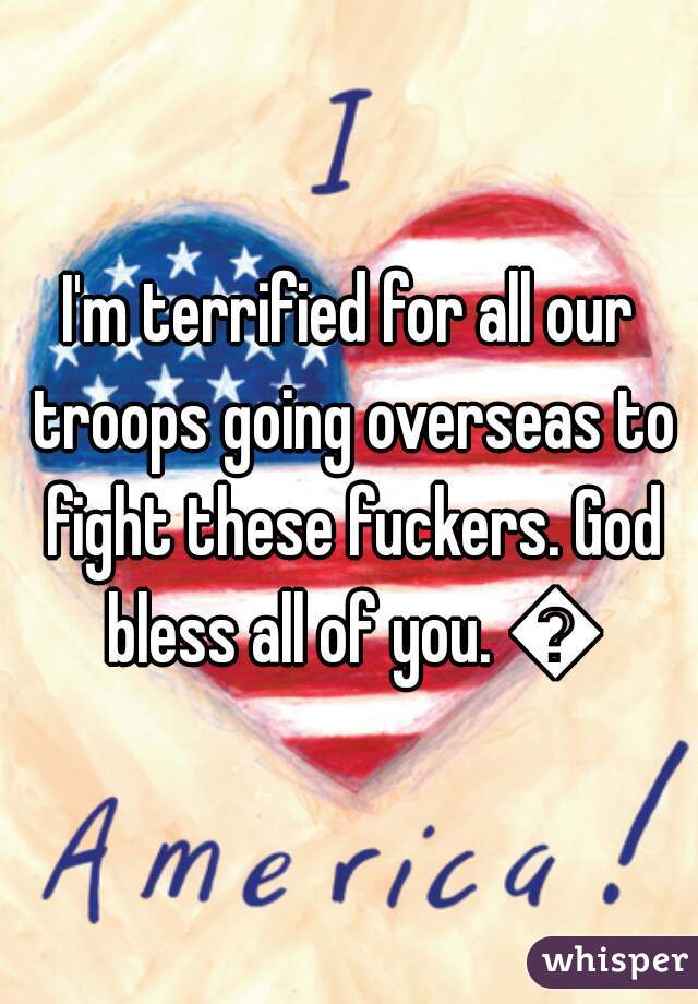 I'm terrified for all our troops going overseas to fight these fuckers. God bless all of you. 💗