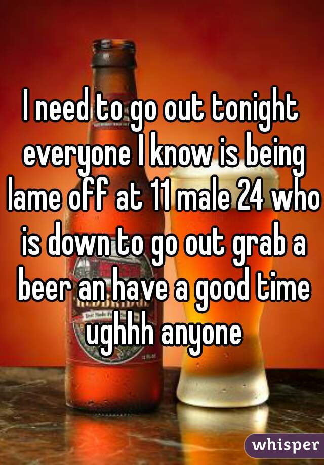 I need to go out tonight everyone I know is being lame off at 11 male 24 who is down to go out grab a beer an have a good time ughhh anyone