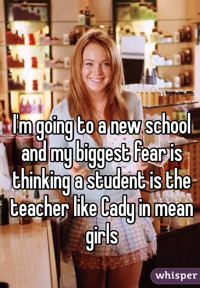 I'm going to a new school and my biggest fear is thinking a student is the teacher like Cady in mean girls 