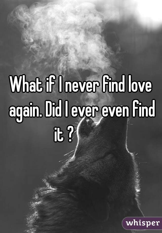 What if I never find love again. Did I ever even find it ?           