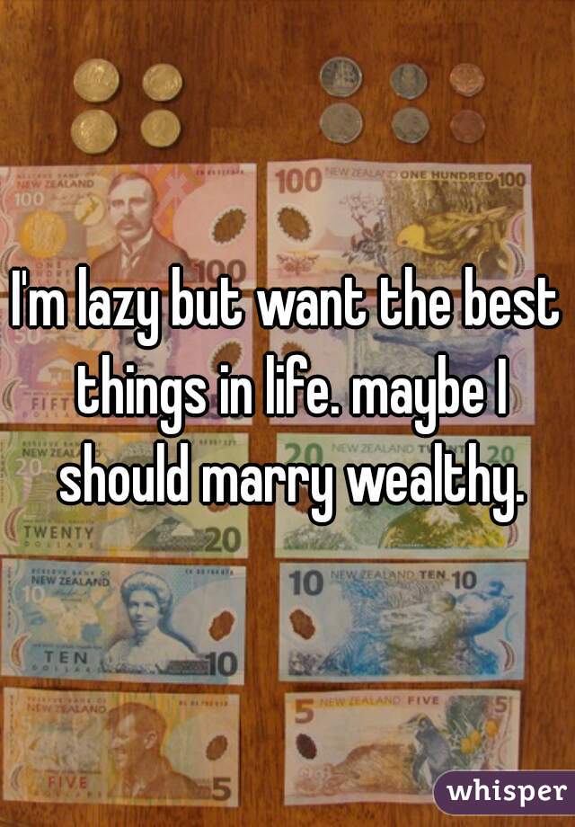I'm lazy but want the best things in life. maybe I should marry wealthy.