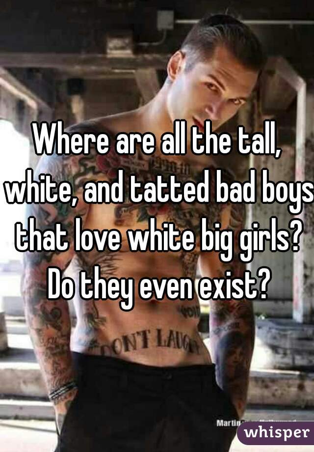 Where are all the tall, white, and tatted bad boys that love white big girls? Do they even exist?