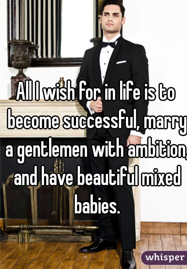 All I wish for in life is to become successful, marry a gentlemen with ambition, and have beautiful mixed babies.