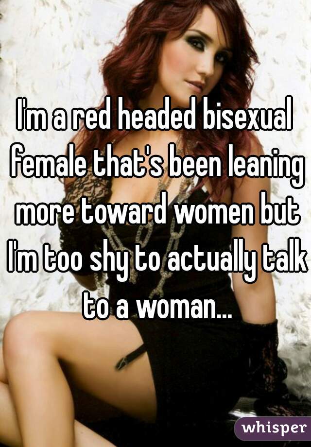 I'm a red headed bisexual female that's been leaning more toward women but I'm too shy to actually talk to a woman...