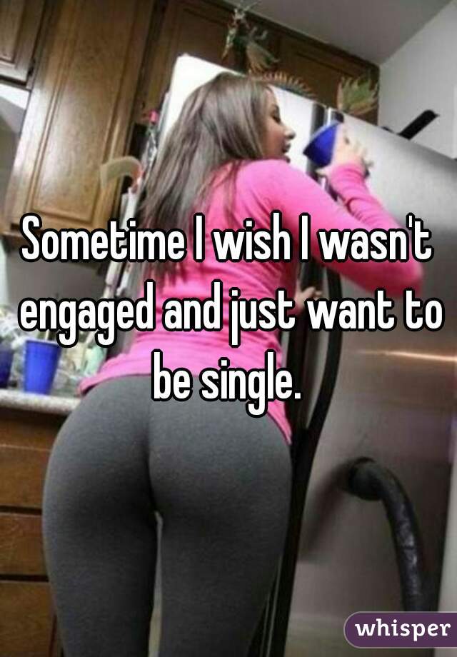 Sometime I wish I wasn't engaged and just want to be single. 
