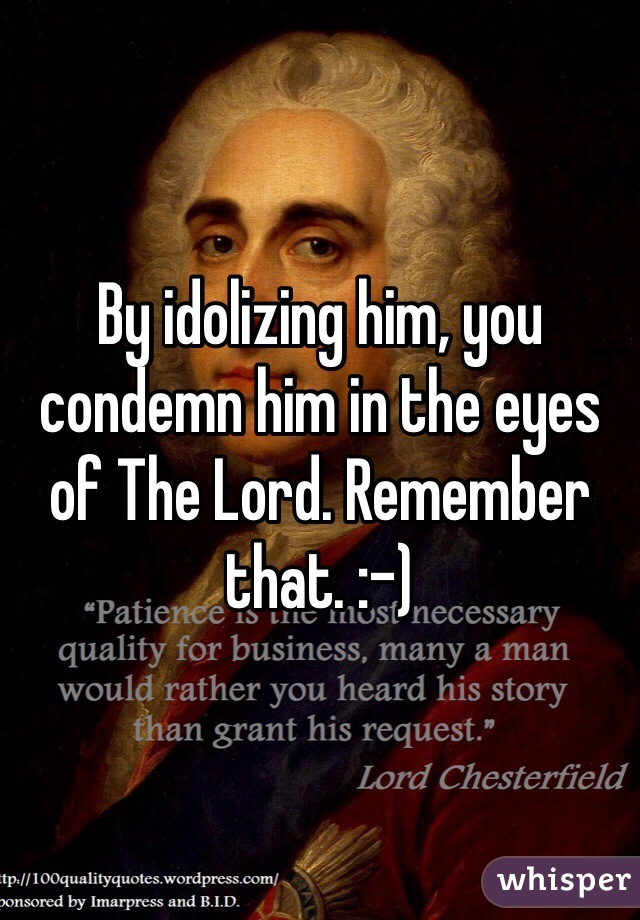 By idolizing him, you condemn him in the eyes of The Lord. Remember that. :-) 