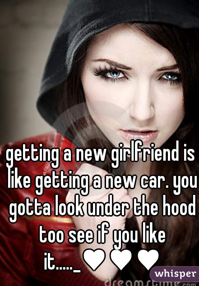 getting a new girlfriend is like getting a new car. you gotta look under the hood too see if you like it....._♥♥♥