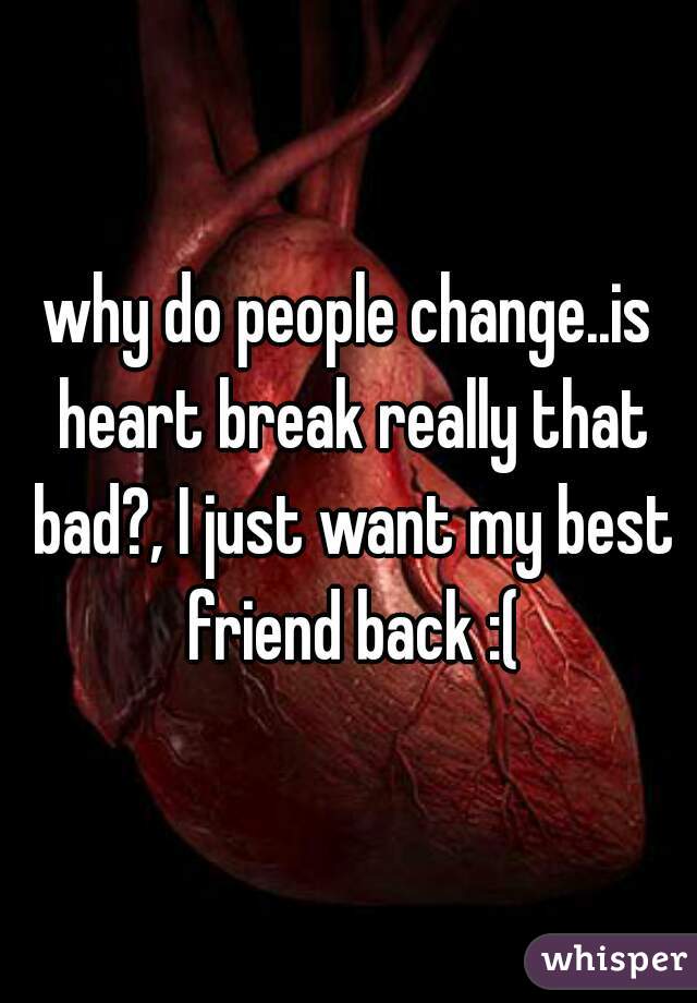 why do people change..is heart break really that bad?, I just want my best friend back :(