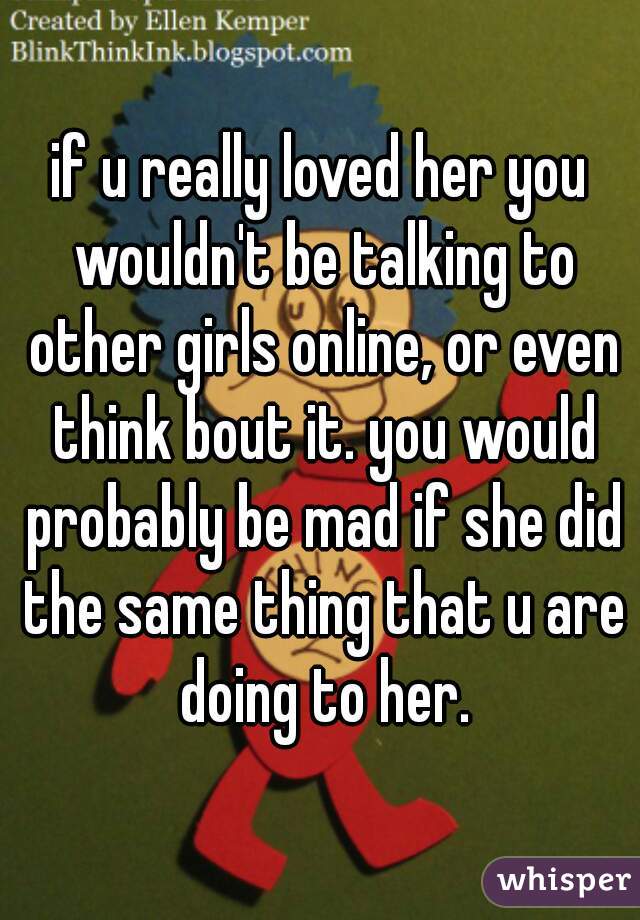 if u really loved her you wouldn't be talking to other girls online, or even think bout it. you would probably be mad if she did the same thing that u are doing to her.