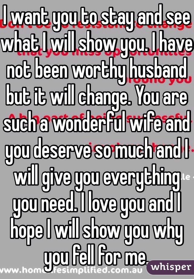I want you to stay and see what I will show you. I have not been worthy husband but it will change. You are such a wonderful wife and you deserve so much and I will give you everything you need. I love you and I hope I will show you why you fell for me. 