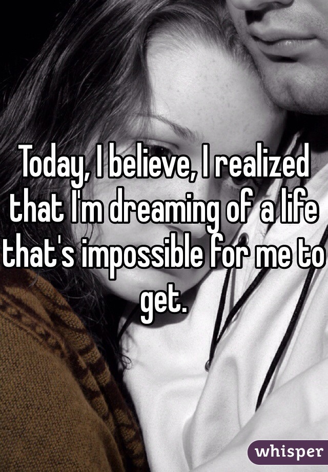 Today, I believe, I realized that I'm dreaming of a life that's impossible for me to get. 