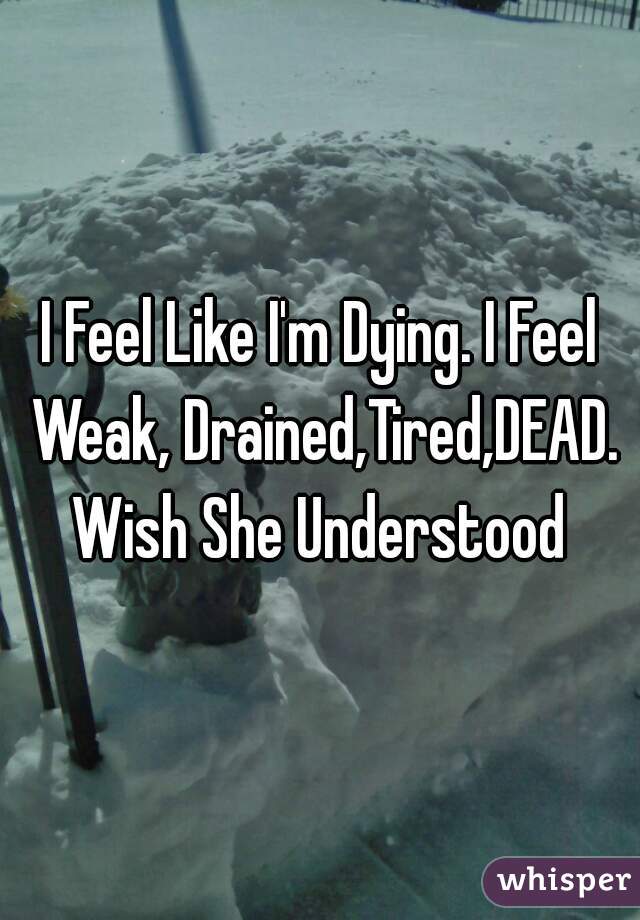 I Feel Like I'm Dying. I Feel Weak, Drained,Tired,DEAD. Wish She Understood 