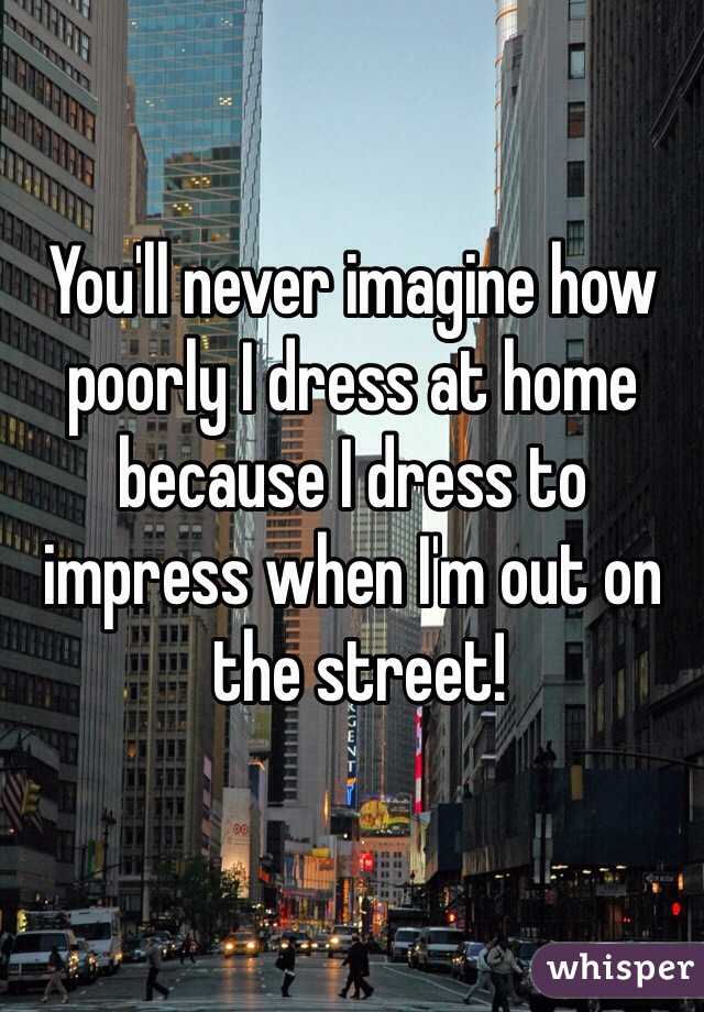 You'll never imagine how poorly I dress at home because I dress to impress when I'm out on
 the street!