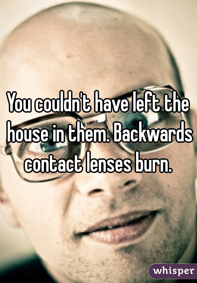 You couldn't have left the house in them. Backwards contact lenses burn. 