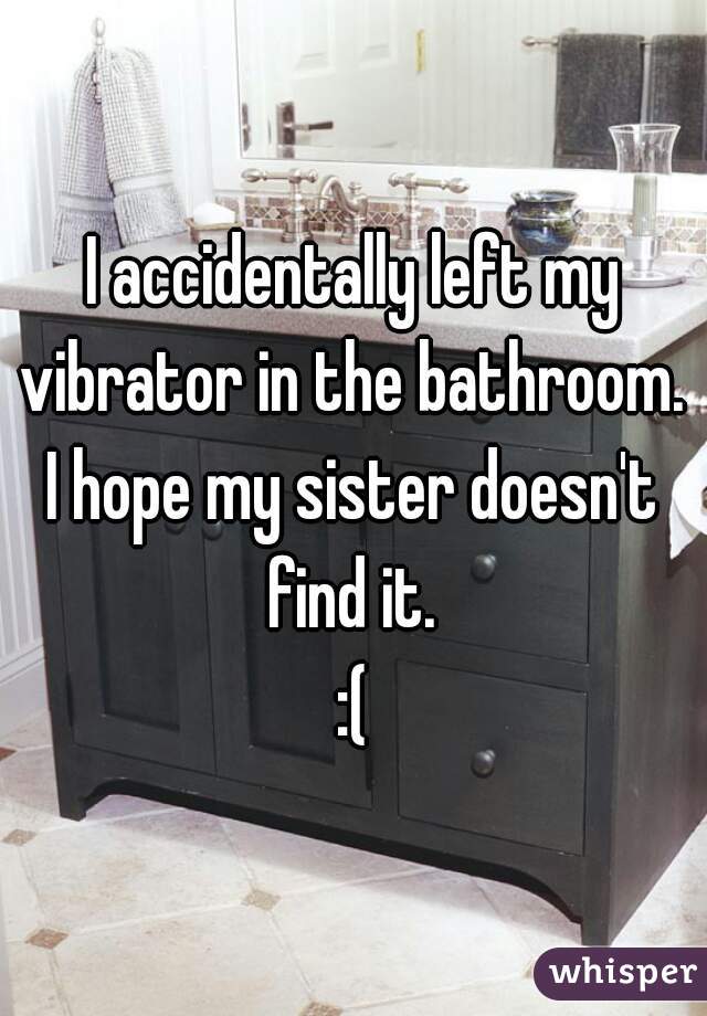 I accidentally left my vibrator in the bathroom. 
I hope my sister doesn't find it. 
:(