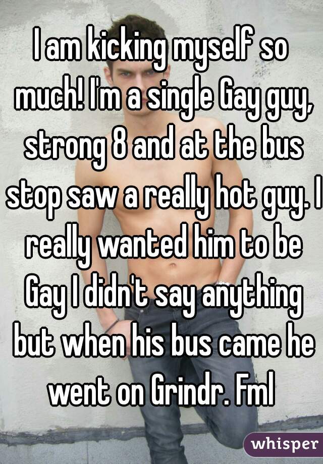 I am kicking myself so much! I'm a single Gay guy, strong 8 and at the bus stop saw a really hot guy. I really wanted him to be Gay I didn't say anything but when his bus came he went on Grindr. Fml 