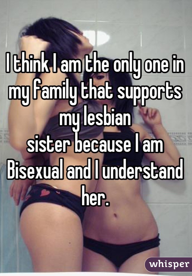 I think I am the only one in my family that supports my lesbian 
sister because I am Bisexual and I understand her.