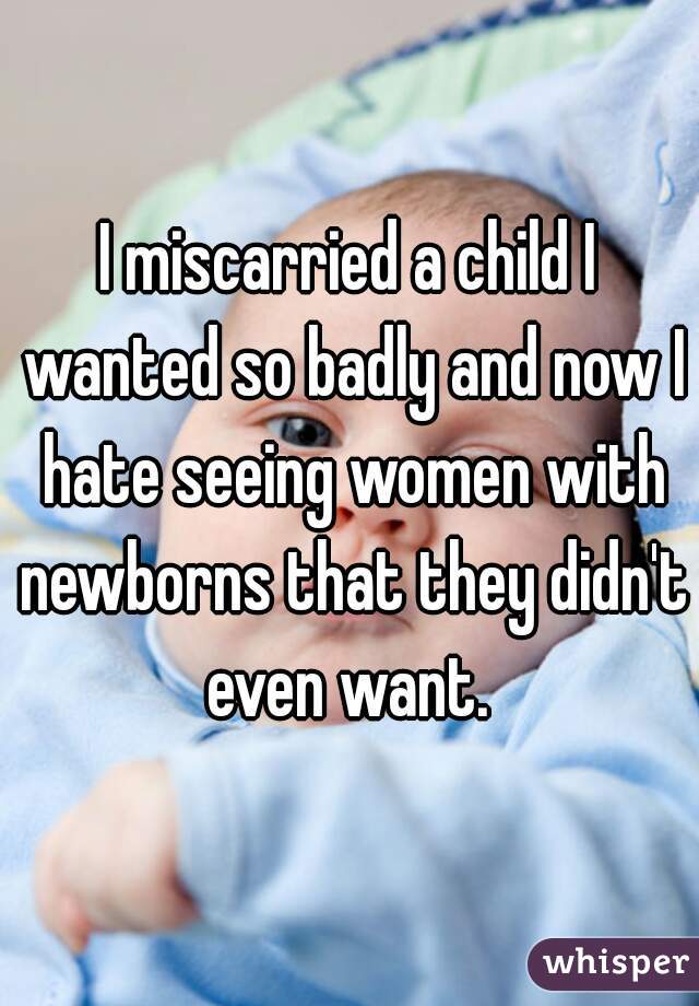 I miscarried a child I wanted so badly and now I hate seeing women with newborns that they didn't even want. 