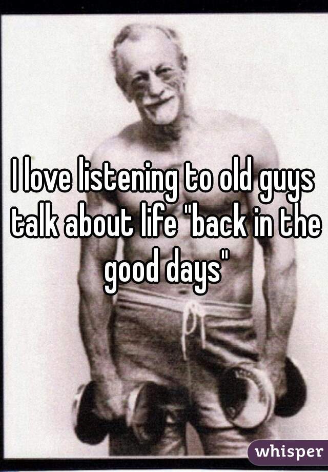 I love listening to old guys talk about life "back in the good days"