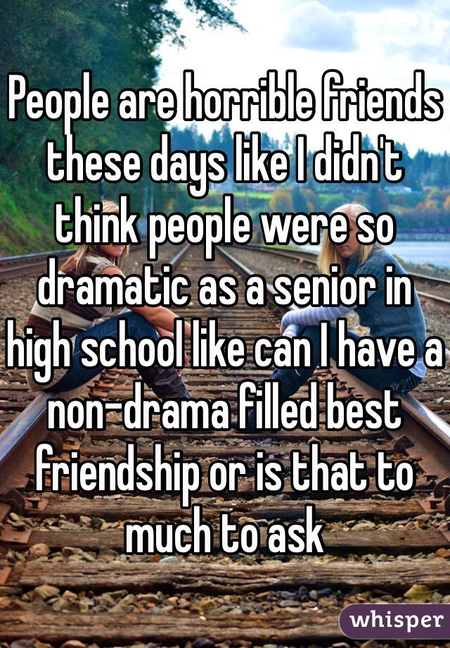People are horrible friends these days like I didn't think people were so dramatic as a senior in high school like can I have a non-drama filled best friendship or is that to much to ask 