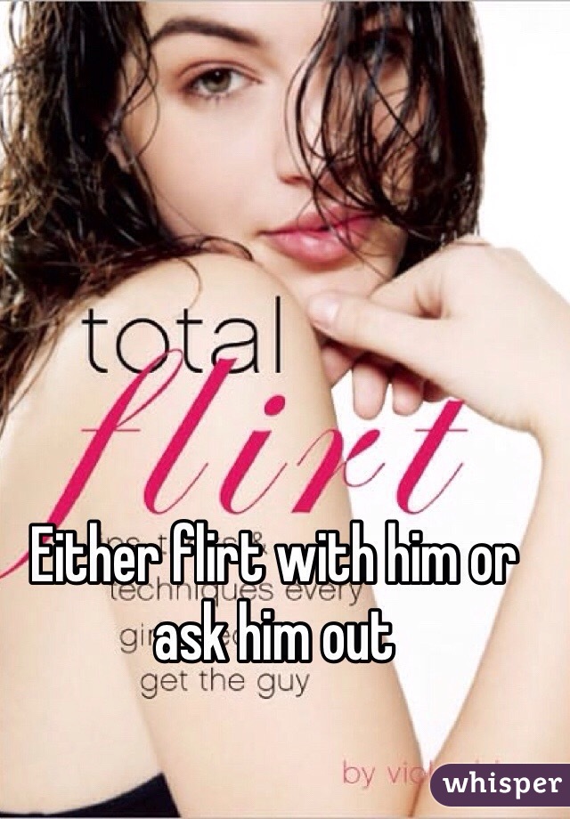 Either flirt with him or ask him out