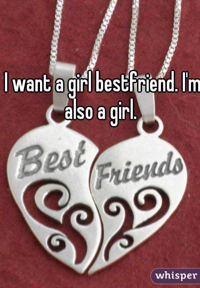 I want a girl bestfriend. I'm also a girl.  
