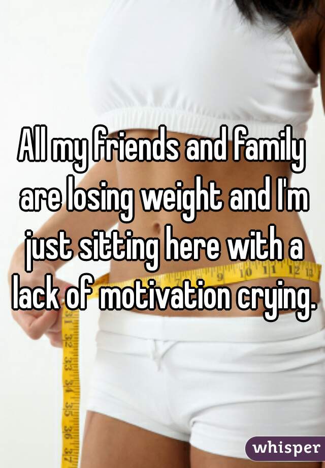 All my friends and family are losing weight and I'm just sitting here with a lack of motivation crying.