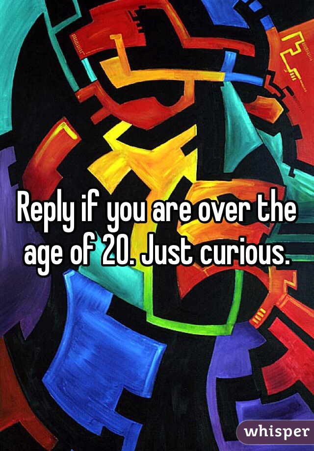Reply if you are over the age of 20. Just curious.