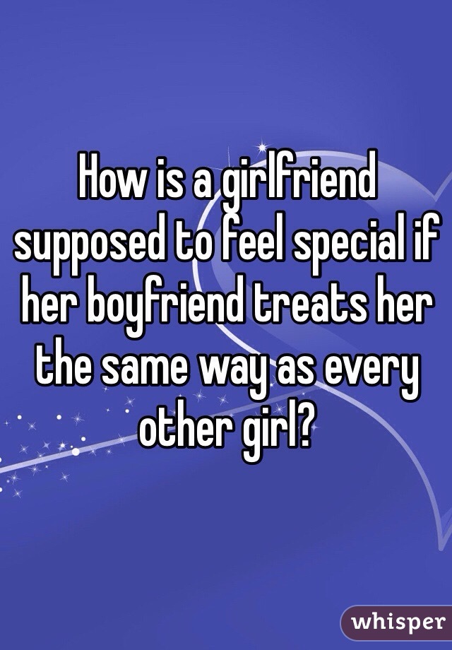 How is a girlfriend supposed to feel special if her boyfriend treats her the same way as every other girl?