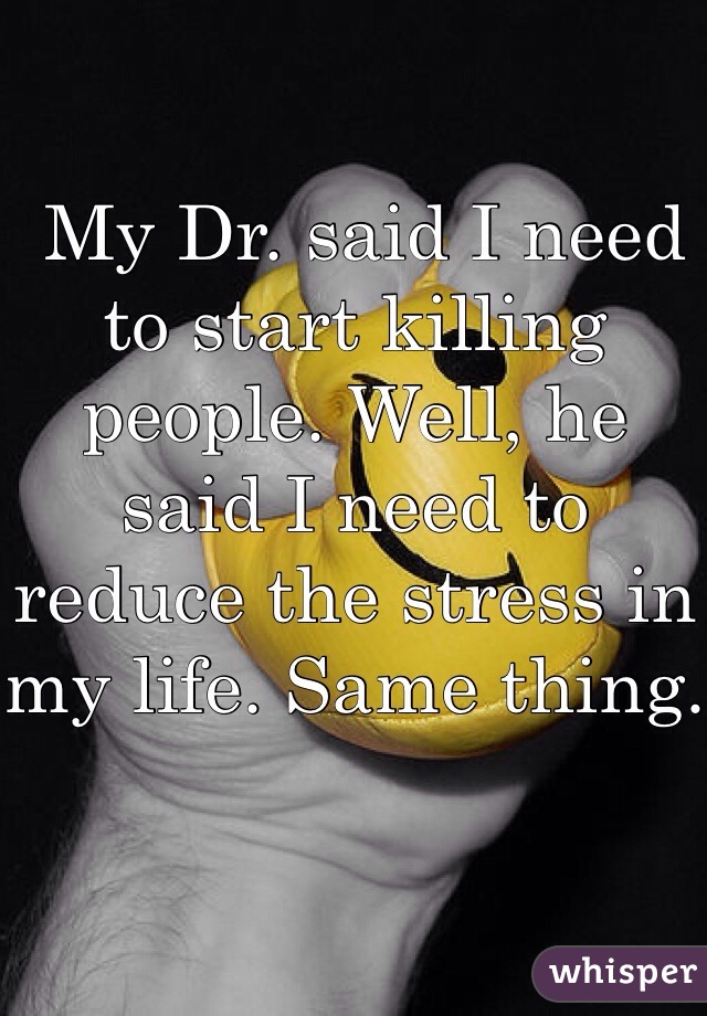  My Dr. said I need to start killing people. Well, he said I need to reduce the stress in my life. Same thing.