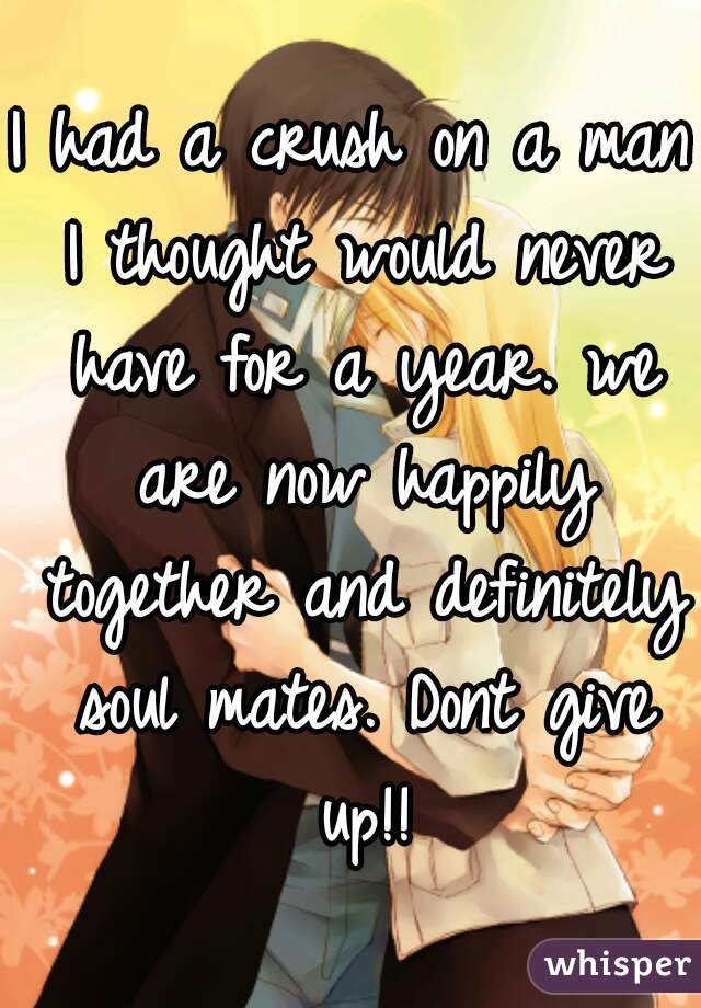 I had a crush on a man I thought would never have for a year. we are now happily together and definitely soul mates. Dont give up!!