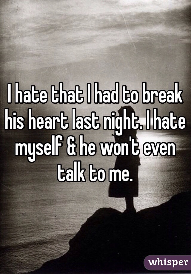 I hate that I had to break his heart last night. I hate myself & he won't even talk to me. 
