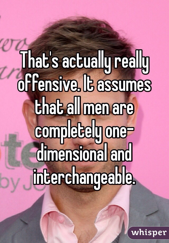 That's actually really offensive. It assumes that all men are completely one-dimensional and interchangeable.