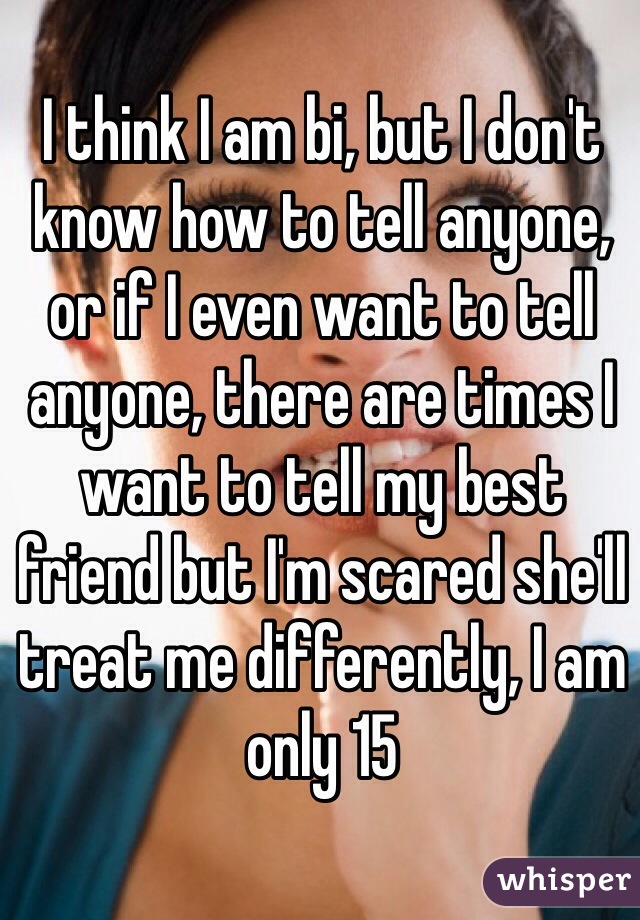 I think I am bi, but I don't know how to tell anyone, or if I even want to tell anyone, there are times I want to tell my best friend but I'm scared she'll treat me differently, I am only 15