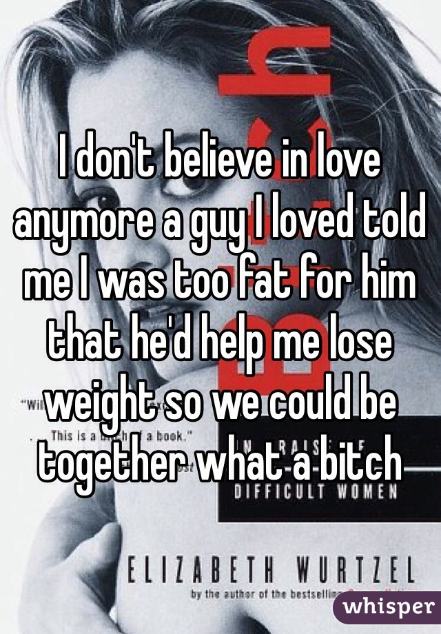 I don't believe in love anymore a guy I loved told me I was too fat for him that he'd help me lose weight so we could be together what a bitch 
