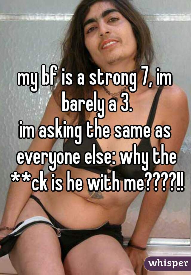 my bf is a strong 7, im barely a 3.
im asking the same as everyone else: why the **ck is he with me????!!