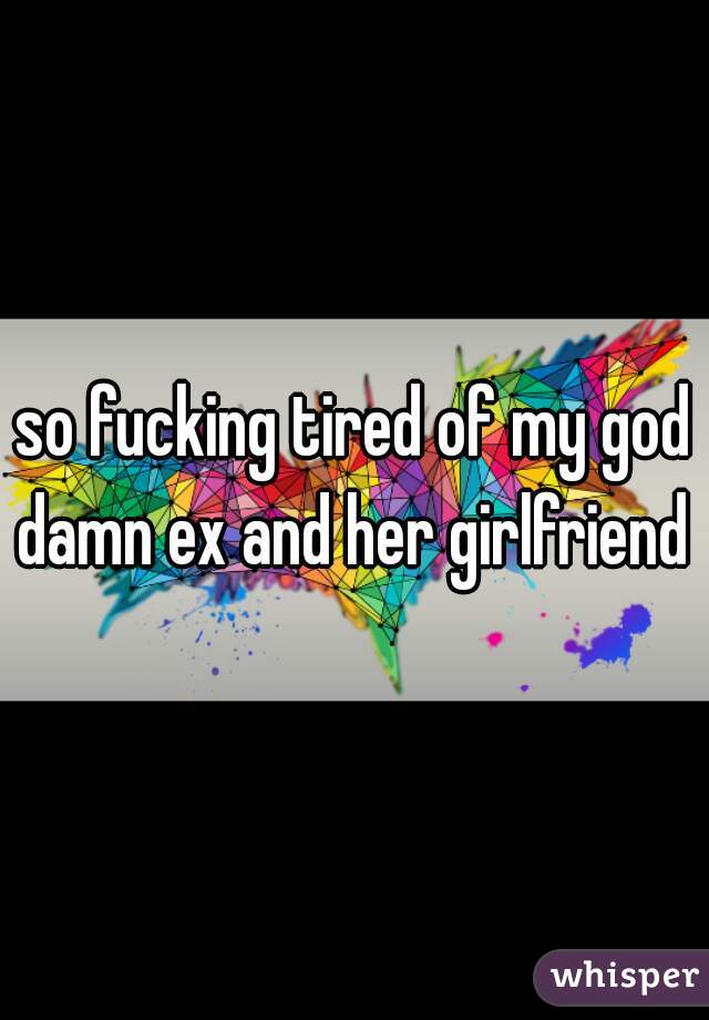 so fucking tired of my god damn ex and her girlfriend 