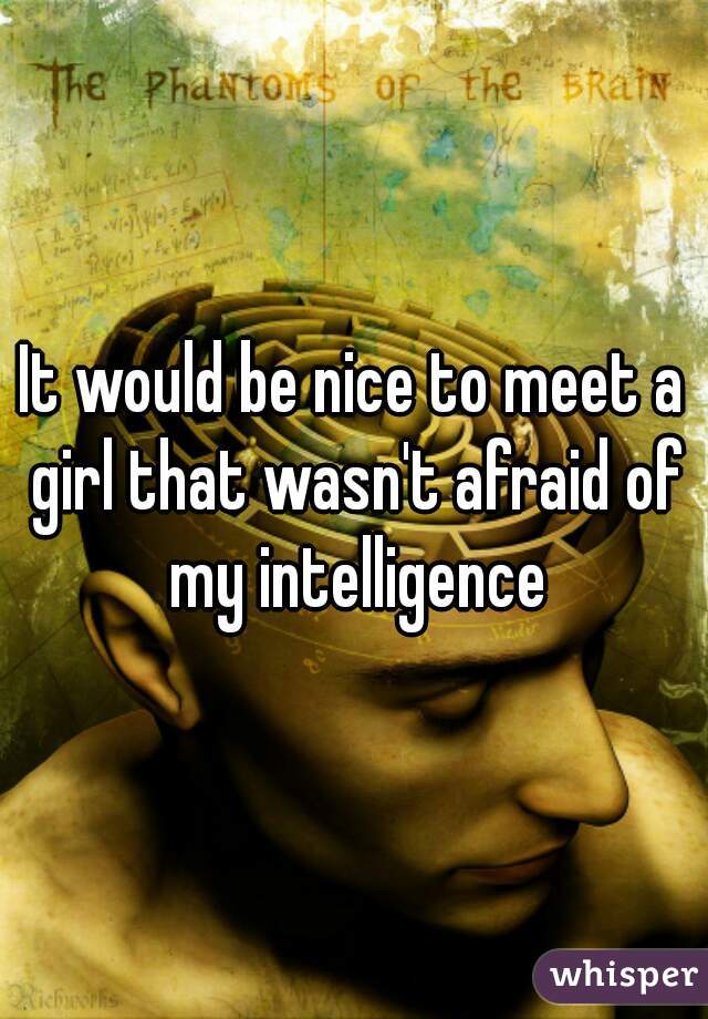It would be nice to meet a girl that wasn't afraid of my intelligence